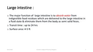 Large intestine :
o The major function of large intestine is to absorb water from
indigestible food residues which are delivered to the large intestine in
a fluid state & eliminate them from the body as semi solid feces.
o Transit time : up to 24 hrs
o Surface area: 4-5 ft
02-07-2019 Al Ameen College Of Pharmacy, Bengaluru 7
 