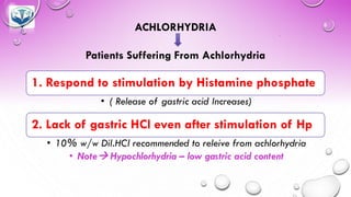 ACHLORHYDRIA
Patients Suffering From Achlorhydria
1. Respond to stimulation by Histamine phosphate
• ( Release of gastric acid Increases)
2. Lack of gastric HCl even after stimulation of Hp
• 10% w/w Dil.HCl recommended to releive from achlorhydria
• Note→ Hypochlorhydria – low gastric acid content
 
