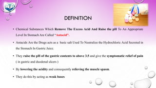 DEFINITION
• Chemical Substances Which Remove The Excess Acid And Raise the pH To An Appropriate
Level In Stomach Are Called “Antacid”.
• Antacids Are the Drugs acts as a basic salt Used To Neutralize the Hydrochloric Acid Secreted in
the Stomach In Gastric Juice.
• They raise the pH of the gastric contents to above 3.5 and give the symptomatic relief of pain
( in gastric and duodenal ulcers )
• By lowering the acidity and consequently relieving the muscle spasm.
• They do this by acting as weak bases
 