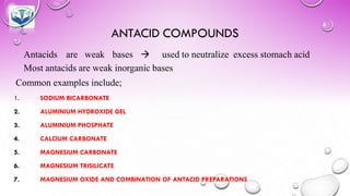 ANTACID COMPOUNDS
Antacids are weak bases → used to neutralize excess stomach acid
Most antacids are weak inorganic bases
Common examples include;
1. SODIUM BICARBONATE
2. ALUMINIUM HYDROXIDE GEL
3. ALUMINIUM PHOSPHATE
4. CALCIUM CARBONATE
5. MAGNESIUM CARBONATE
6. MAGNESIUM TRISILICATE
7. MAGNESIUM OXIDE AND COMBINATION OF ANTACID PREPARATIONS
 