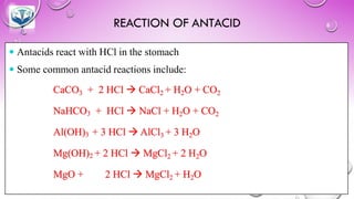 REACTION OF ANTACID
 Antacids react with HCl in the stomach
 Some common antacid reactions include:
CaCO3 + 2 HCl → CaCl2 + H2O + CO2
NaHCO3 + HCl → NaCl + H2O + CO2
Al(OH)3 + 3 HCl → AlCl3 + 3 H2O
Mg(OH)2 + 2 HCl → MgCl2 + 2 H2O
MgO + 2 HCl → MgCl2 + H2O
 