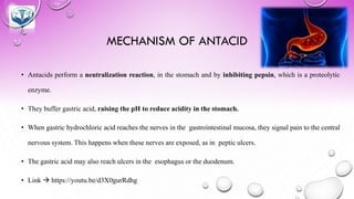 MECHANISM OF ANTACID
• Antacids perform a neutralization reaction, in the stomach and by inhibiting pepsin, which is a proteolytic
enzyme.
• They buffer gastric acid, raising the pH to reduce acidity in the stomach.
• When gastric hydrochloric acid reaches the nerves in the gastrointestinal mucosa, they signal pain to the central
nervous system. This happens when these nerves are exposed, as in peptic ulcers.
• The gastric acid may also reach ulcers in the esophagus or the duodenum.
• Link → https://youtu.be/d3X0gurRdhg
 