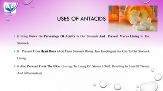 USES OF ANTACIDS
 It Bring Down the Percentage Of Acidity In Our Stomach And Prevent Mucus Lining In The
Stomach.
 It Prevent From Heart Burn (Acid From Stomach Rising Into Esophagus) that Can To Our Stomach
Lining.
 It Also Prevent From The Ulcer (damage To Lining Of Stomach Wall, Resulting In Loss Of Tissues
And Inflammation).
 