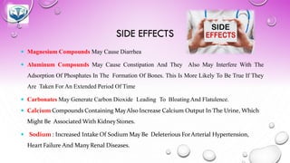 SIDE EFFECTS
 Magnesium Compounds May Cause Diarrhea
 Aluminum Compounds May Cause Constipation And They Also May Interfere With The
Adsorption Of Phosphates In The Formation Of Bones. This Is More Likely To Be True If They
Are Taken For An Extended Period Of Time
 Carbonates May Generate Carbon Dioxide Leading To Bloating And Flatulence.
 Calcium Compounds Containing MayAlso Increase Calcium Output In The Urine, Which
Might Be Associated With KidneyStones.
 Sodium : Increased Intake Of Sodium May Be Deleterious ForArterial Hypertension,
Heart Failure And Many Renal Diseases.
 