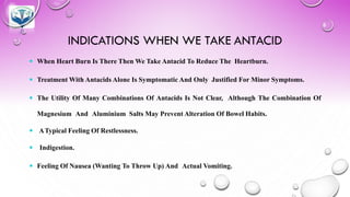 INDICATIONS WHEN WE TAKE ANTACID
 When Heart Burn Is There Then We Take Antacid To Reduce The Heartburn.
 Treatment With Antacids Alone Is Symptomatic And Only Justified For Minor Symptoms.
 The Utility Of Many Combinations Of Antacids Is Not Clear, Although The Combination Of
Magnesium And Aluminium Salts May Prevent Alteration Of Bowel Habits.
 ATypical Feeling Of Restlessness.
 Indigestion.
 Feeling Of Nausea (Wanting To Throw Up) And Actual Vomiting.
 