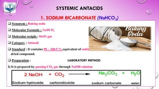 SYSTEMIC ANTACIDS
1. SODIUM BICARBONATE (NaHCO3)
❑ Synonym : Baking soda
❑ Molecular Formula : NaHCO3
❑ Molecular weight : 84.01 gm
❑ Category : Antacid
❑ Standard : It contains 99 – 100.5 % equivalent of sodium bicarbonate calculated with reference to
dried compound.
❑ Preparation : LABORATORY METHOD
I) It is prepared by passing CO2 gas through NaOH solution
2 NaOH + CO2
Na2CO3 + H2O
Sodium hydroxide carbondioxide sodium carbonate water
 
