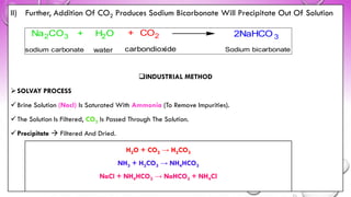 II) Further, Addition Of CO2 Produces Sodium Bicarbonate Will Precipitate Out Of Solution
❑INDUSTRIAL METHOD
➢SOLVAY PROCESS
✓Brine Solution (Nacl) Is Saturated With Ammonia (To Remove Impurities).
✓The Solution Is Filtered, CO2 Is Passed Through The Solution.
✓Precipitate → Filtered And Dried.
Na2CO3 + H2O + CO2 2NaHCO 3
sodium carbonate water carbondioxide Sodium bicarbonate
H2O + CO2 → H2CO3
NH3 + H2CO3 → NH4HCO3
NaCl + NH4HCO3 → NaHCO3 + NH4Cl
 