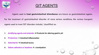GIT AGENTS
Agents used to treat gastrointestinal disturbance are known as gastrointestinal agents.
For the treatment of gastrointestinal disorder of more serious conditions, the various inorganic
agents used to treat GIT disorders include/ classififed as:
1. Acidifying agents and antacids → Products for altering gastric pH
2. Protectives → intestinal inflammation
3. Adsorbents → intestinal toxins
4. Saline cathartics or laxatives → constipation
 