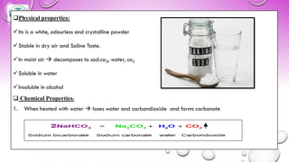 ❑Physical properties:
✓Its is a white, odourless and crystalline powder
✓Stable in dry air and Saline Taste.
✓In moist air → decomposes to sod.co3, water, co2
✓Soluble in water
✓Insoluble in alcohol
❑ Chemical Properties:
1. When heated with water → loses water and carbondioxide and forms carbonate
 