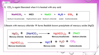 2. CO2 is again liberated when it is heated with any acid
3.Reacts with mercury chloride → forms Reddish brown precipitate of mercury oxide (HgO)
NaHCO3 + HCl = NaCl + H2O + CO2
Sodium bicarbonate Hydrochloric acid Sodium chloride water Carbondioxide
HgCl2 + 2NaHCO3 Hg(HCO3)2 + 2NaCl
Hg(HCO3)2
HgO + H2O + CO2
Mercury chloride Sodium bicarbonate Mercury bicarbonate Sodium chloride
Mercury bicarbonate Mercury oxide Water Carbondioxide
 