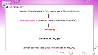 ❑ Test For Identity:
Solution of a substance + CO2 free water + Phenolphthalein
Pale pink colour is produced ( due to alkalinity of NaHCO3 )
On heating
Evolution of CO2 gas
Solution becomes Red ( due to formation of Na2CO3 )
 