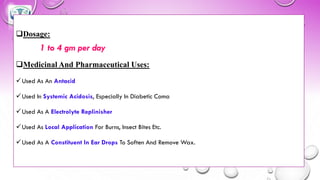 ❑Dosage:
1 to 4 gm per day
❑Medicinal And Pharmaceutical Uses:
✓Used As An Antacid
✓Used In Systemic Acidosis, Especially In Diabetic Coma
✓Used As A Electrolyte Replinisher
✓Used As Local Application For Burns, Insect Bites Etc.
✓Used As A Constituent In Ear Drops To Soften And Remove Wax.
 