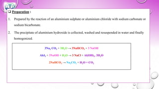 ❑ Preparation :
1. Prepared by the reaction of an aluminium sulphate or aluminium chloride with sodium carbonate or
sodium bicarbonate.
2. The precipitate of aluminium hydroxide is collected, washed and resuspended in water and finally
homogenized.
3Na2 CO3 + 3H2O → 3NaHCO3 + 3 NaOH
Alcl3 + 3NaOH + H2O → 3 NaCl + Al(OH)3. 3H2O
2NaHCO3 → Na2CO3 + H2O + CO2
 