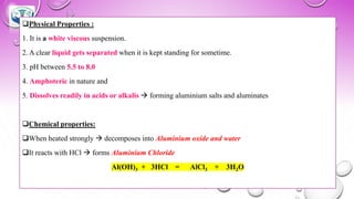 ❑Physical Properties :
1. It is a white viscous suspension.
2. A clear liquid gets separated when it is kept standing for sometime.
3. pH between 5.5 to 8.0
4. Amphoteric in nature and
5. Dissolves readily in acids or alkalis → forming aluminium salts and aluminates
❑Chemical properties:
❑When heated strongly → decomposes into Aluminium oxide and water
❑It reacts with HCl → forms Aluminium Chloride
Al(OH)3 + 3HCl = AlCl3 + 3H2O
 