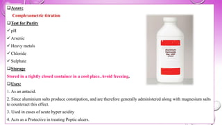❑Assay:
Complexometric titration
❑Test for Purity
✓ pH
✓ Arsenic
✓ Heavy metals
✓ Chloride
✓ Sulphate
❑Storage
Stored in a tightly closed container in a cool place. Avoid freezing.
❑Uses:
1. As an antacid.
2. Since aluminium salts produce constipation, and are therefore generally administered along with magnesium salts
to counteract this effect.
3. Used in cases of acute hyper acidity
4. Acts as a Protective in treating Peptic ulcers.
 