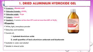 1. DRIED ALUMINIUM HYDROXIDE GEL
❑ Synonym : Aluminic acid
❑ Molecular Formula : Al(OH)3
❑ Molecular weight : 78 gm
❑ Category : Antacid
❑ Standard : It contains not less than 47% and not more than 60% of Al2O3
❑Properties:
✓White, light, amorphous powder
✓Odourless and tasteless
✓Consists of;
1. hydrated aluminium oxide
2. small quantities of basic aluminium carbonate and bicarbonate
✓Insoluble in water and alcohol
✓Soluble in mineral acids
 