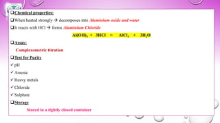 ❑Chemical properties:
❑When heated strongly → decomposes into Aluminium oxide and water
❑It reacts with HCl → forms Aluminium Chloride
Al(OH)3 + 3HCl = AlCl3 + 3H2O
❑Assay:
Complexometric titration
❑Test for Purity
✓ pH
✓ Arsenic
✓ Heavy metals
✓ Chloride
✓ Sulphate
❑Storage
Stored in a tightly closed container
 