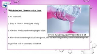 ❑Medicinal and Pharmaceutical Uses:
1. As an antacid.
2. Used in cases of acute hyper acidity
3. Acts as a Protective in treating Peptic ulcers.
4. Since aluminium salts produce constipation, and are therefore generally administered along with
magnesium salts to counteract this effect.
 