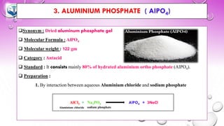 3. ALUMINIUM PHOSPHATE ( AlPO4)
❑Synonym : Dried aluminum phosphate gel
❑ Molecular Formula : AlPO4
❑ Molecular weight : 122 gm
❑ Category : Antacid
❑ Standard : It consists mainly 80% of hydrated aluminium ortho phosphate (AlPO4).
❑ Preparation :
1. By interaction between aqueous Aluminium chloride and sodium phosphate
AlCl3 + Na3PO4 AlPO4 + 3NaCl
 