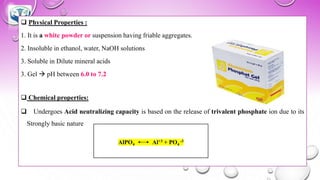 ❑ Physical Properties :
1. It is a white powder or suspension having friable aggregates.
2. Insoluble in ethanol, water, NaOH solutions
3. Soluble in Dilute mineral acids
3. Gel → pH between 6.0 to 7.2
❑ Chemical properties:
❑ Undergoes Acid neutralizing capacity is based on the release of trivalent phosphate ion due to its
Strongly basic nature
AlPO4 Al+3 + PO4
-3
 