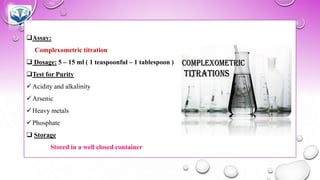 ❑Assay:
Complexometric titration
❑ Dosage: 5 – 15 ml ( 1 teaspoonful – 1 tablespoon )
❑Test for Purity
✓Acidity and alkalinity
✓Arsenic
✓Heavy metals
✓Phosphate
❑ Storage
Stored in a well closed container
 