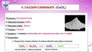 4. CALCIUM CARBONATE (CaCO3)
❑Synonym : Precipitated Chalk
❑ Molecular Formula : CaCO3
❑ Molecular weight : 100 gm
❑ Category : Antacid
❑ Standard : It contains not less than 98% and not more than 100.5% CaCO3
❑ Preparation :
1. Prepared by mixing solution of calcium chloride and sodium carbonate
CaCl2 + Na2CO3 CaCO3 + 2NaCl
 