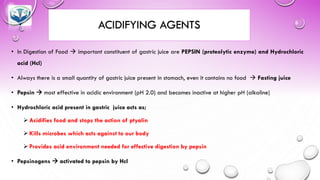 ACIDIFYING AGENTS
• In Digestion of Food → important constituent of gastric juice are PEPSIN (proteolytic enzyme) and Hydrochloric
acid (Hcl)
• Always there is a small quantity of gastric juice present in stomach, even it contains no food → Fasting juice
• Pepsin → most effective in acidic environment (pH 2.0) and becomes inactive at higher pH (alkaline)
• Hydrochloric acid present in gastric juice acts as;
➢ Acidifies food and stops the action of ptyalin
➢ Kills microbes which acts against to our body
➢ Provides acid environment needed for effective digestion by pepsin
• Pepsinogens → activated to pepsin by Hcl
 