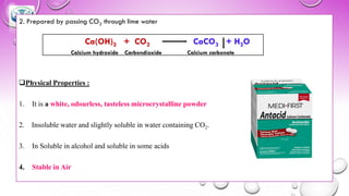 2. Prepared by passing CO2 through lime water
❑Physical Properties :
1. It is a white, odourless, tasteless microcrystalline powder
2. Insoluble water and slightly soluble in water containing CO2.
3. In Soluble in alcohol and soluble in some acids
4. Stable in Air
Ca(OH)2 + CO2 CaCO3 + H2O
Calcium hydroxide Carbondioxide Calcium carbonate
 