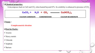 ❑Chemical properties:
It decomposes back to CaO and CO2 when heated beyond 830c. Its solubility is enhanced in presence of CO2
❑Assay :
Complexometric titration
❑Test for Purity:
✓ Arsenic
✓ Heavy metals
✓ Chloride
✓ Sulphide
✓ Barium
CaCO3 + H2O + CO2 Ca(HCO3)2
CALCIUM CARBONATE CARBONDIOXIDE CALCIUM BICARBONATE
 