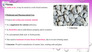❑Storage:
Is stable in air, it may be stored in a well closed container.
❑Medicinal and Pharmaceutical Uses
✓ Used as fast acting non-systemic antacid
✓ As a supplement for calcium deficiency
✓ As Dentrifices due to mild abrasive property and in cosmetics
✓ As a precipitated chalk used in Tooth powder.
✓ Also used in treatment of some forms of diarrhoea, due to its non-irritating nature.
✓ Limestone → used in manufacture of cement, lime, washing soda and glass.
 