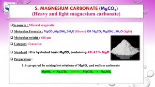 5. MAGNESIUM CARBONATE (MgCO3)
(Heavy and light magnesium carbonate)
❑Synonym : Mineral magnesite
❑ Molecular Formula : MgCO3.Mg(OH)2.5H2O (Heavy) OR MgCO3.Mg(OH)2.3H2O (light)
❑ Molecular weight : 485 gm
❑ Category : Laxative
❑ Standard : It is hydrated basic MgCO3 containing 40-45% MgO
❑ Preparation :
1. Is prepared by mixing hot solutions of MgSO4 and sodium carbonate
MgSO4 + Na2CO3 MgCO3 + Na2SO4
 