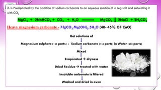 2. Is Precipitated by the addition of sodium carbonate to an aqueous solution of a Mg salt and saturating it
with CO2
MgCl2 + 2NaHCO3 + CO2 + H2O MgCO3 2NaCl + 2H2CO3
Heavy magnesium carbonate - MgCO3.Mg(OH)2.5H2O (40- 45% OF CaO)
Hot solutions of
Magnesium sulphate (125 parts) + Sodium carbonate (150 parts) in Water (250 parts)
Mixed
Evaporated → dryness
Dried Residue → treated with water
Insoluble carbonate is filtered
Washed and dried in oven
 