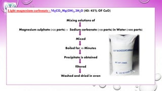 Light magnesium carbonate - MgCO3.Mg(OH)2.3H2O (40- 45% OF CaO)
Mixing solutions of
Magnesium sulphate (125 parts) + Sodium carbonate (150 parts) in Water (1000 parts)
Mixed
Boiled for 15 Minutes
Precipitate is obtained
filtered
Washed and dried in oven
 
