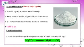 ❑Physical Properties : (Heavy & Light MgCO3)
1. Hydrated MgCO3 → contains 40-45 % of MgO
2. White, odourless powder or light, white and friable masses
3. In Soluble in water and alcohol but dissolve in dilute acids
4. Stable in Air
❑Chemical properties:
1. It reacts with dilute acids → strong effervescence. At 7000C, converted into MgO
MgCO3 MgO + CO2
 