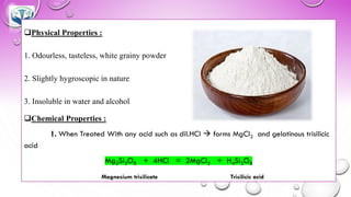 ❑Physical Properties :
1. Odourless, tasteless, white grainy powder
2. Slightly hygroscopic in nature
3. Insoluble in water and alcohol
❑Chemical Properties :
1. When Treated With any acid such as dil.HCl → forms MgCl2 and gelatinous trisilicic
acid
Mg2Si3O8 + 4HCl = 2MgCl2 + H4Si3O8
Magnesium trisilicate Trisilicic acid
 