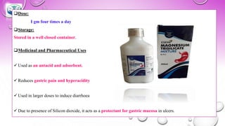 ❑Dose:
I gm four times a day
❑Storage:
Stored in a well closed container.
❑Medicinal and Pharmaceutical Uses
✓ Used as an antacid and adsorbent.
✓ Reduces gastric pain and hyperacidity
✓ Used in larger doses to induce diarrhoea
✓ Due to presence of Silicon dioxide, it acts as a protectant for gastric mucosa in ulcers.
 