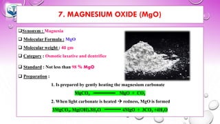 7. MAGNESIUM OXIDE (MgO)
❑Synonym : Magnesia
❑ Molecular Formula : MgO
❑ Molecular weight : 40 gm
❑ Category : Osmotic laxative and dentrifice
❑ Standard : Not less than 98 % MgO
❑ Preparation :
1. Is prepared by gently heating the magnesium carbonate
MgCO3 MgO + CO2
2. When light carbonate is heated → redness, MgO is formed
3MgCO3. Mg(OH).3H2O 4MgO + 3CO2 +4H2O
 