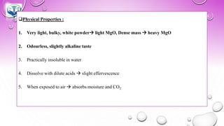 ❑Physical Properties :
1. Very light, bulky, white powder→ light MgO, Dense mass → heavy MgO
2. Odourless, slightly alkaline taste
3. Practically insoluble in water
4. Dissolve with dilute acids → slight effervescence
5. When exposed to air → absorbs moisture and CO2
 