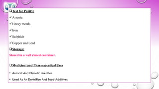❑Test for Purity:
✓Arsenic
✓Heavy metals
✓Iron
✓Sulphide
✓Copper and Lead
❑Storage:
Stored in a well closed container.
❑Medicinal and Pharmaceutical Uses
• Antacid And Osmotic Laxative
• Used As An Dentrifice And Food Additives
 