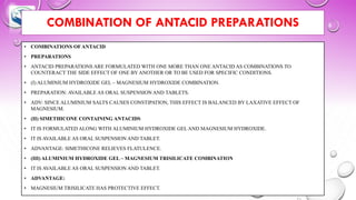 COMBINATION OF ANTACID PREPARATIONS
• COMBINATIONS OFANTACID
• PREPARATIONS
• ANTACID PREPARATIONS ARE FORMULATED WITH ONE MORE THAN ONE ANTACID AS COMBINATIONS TO
COUNTERACT THE SIDE EFFECT OF ONE BY ANOTHER OR TO BE USED FOR SPECIFIC CONDITIONS.
• (I) ALUMINIUM HYDROXIDE GEL – MAGNESIUM HYDROXIDE COMBINATION.
• PREPARATION: AVAILABLE AS ORAL SUSPENSION AND TABLETS.
• ADV: SINCE ALUMINIUM SALTS CAUSES CONSTIPATION, THIS EFFECT IS BALANCED BY LAXATIVE EFFECT OF
MAGNESIUM.
• (II) SIMETHICONE CONTAINING ANTACIDS
• IT IS FORMULATED ALONG WITH ALUMINIUM HYDROXIDE GEL AND MAGNESIUM HYDROXIDE.
• IT IS AVAILABLE AS ORAL SUSPENSION AND TABLET.
• ADVANTAGE: SIMETHICONE RELIEVES FLATULENCE.
• (III) ALUMINIUM HYDROXIDE GEL – MAGNESIUM TRISILICATE COMBINATION
• IT IS AVAILABLE AS ORAL SUSPENSION AND TABLET.
• ADVANTAGE:
• MAGNESIUM TRISILICATE HAS PROTECTIVE EFFECT.
 