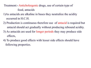 Treatment:- Anticholergenic drugs, use of certain type of
food, antacids
1)As antacids are alkaline in bases they neutralize the acidity
occurred in H.C.H.
2) Production is continuous therefore use of antacid is required but
antacid should act gradually without producing rebound acidity.
3) As antacids are used for longer periods they may produce side
effects,
4) To produce good effects with lesser side effects should have
following properties.
 