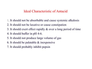 Ideal Characteristic of Antacid
1. It should not be absorbable and cause systemic alkalosis
2. It should not be laxative or cause constipation
3. It should exert effect rapidly & over a long period of time
4. It should buffer in pH 4-6.
5. It should not produce large volume of gas
6. It should be palatable & inexpensive
7. It should probably inhibit pepsin
 