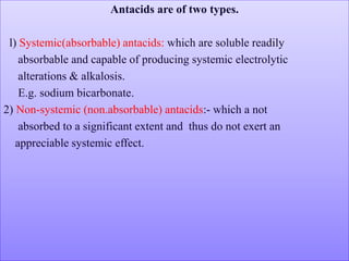 Antacids are of two types.
l) Systemic(absorbable) antacids: which are soluble readily
absorbable and capable of producing systemic electrolytic
alterations & alkalosis.
E.g. sodium bicarbonate.
2) Non-systemic (non.absorbable) antacids:- which a not
absorbed to a significant extent and thus do not exert an
appreciable systemic effect.
 