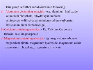 This group is further sub-divided into following.
a) Aluminum containing antacids:- e.g. aluminum hydroxide
aluminum phosphate, dihydroxyaluminium,
aminoacetate dihydroxyaluminium sodium carbonate,
basic aluminium carbonate (gel).
b) Calcium containing antacids :- Eg. Calcium Carbonate
tribasic calcium phosphate
c) Magnesium containing antacids:-Eg. magnesium carbonate
magnesium citrate, magnesium hydroxide, magnesium oxide
magnesium phosphate, magnesium trisilicate
 