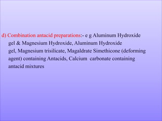d) Combination antacid preparations:- e g Aluminum Hydroxide
gel & Magnesium Hydroxide, Aluminum Hydroxide
gel, Magnesium trisilicate, Magaldrate Simethicone (deforming
agent) containing Antacids, Calcium carbonate containing
antacid mixtures
 
