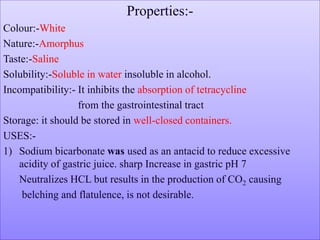 Properties:-
Colour:-White
Nature:-Amorphus
Taste:-Saline
Solubility:-Soluble in water insoluble in alcohol.
Incompatibility:- It inhibits the absorption of tetracycline
from the gastrointestinal tract
Storage: it should be stored in well-closed containers.
USES:-
1) Sodium bicarbonate was used as an antacid to reduce excessive
acidity of gastric juice. sharp Increase in gastric pH 7
Neutralizes HCL but results in the production of CO2 causing
belching and flatulence, is not desirable.
 
