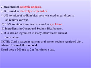 2) treatment of systemic acidosis.
3) It is used as electrolyte replenisher.
4) 5% solution of sodium bicarbonate is used as ear drops to
an remove ear wax.
5) 3.5% solution warm water is used as eye lotion.
6) Ingredients in Compound Sodium Bicarbonate .
7) It is also an ingredient in many effervescent antacid
preparation.
NOTE:-Cardio vascular patients or those on sodium restricted diet .
advised to avoid this antacid.
Usual dose :-300 mg to 2 g four times a day.
 
