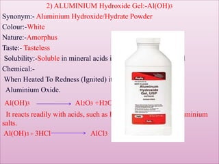 2) ALUMINIUM Hydroxide Gel:-Al(OH)3
Synonym:- Aluminium Hydroxide/Hydrate Powder
Colour:-White
Nature:-Amorphus
Taste:- Tasteless
Solubility:-Soluble in mineral acids insoluble in water alcohol
Chemical:-
When Heated To Redness (Ignited) it decomposes to water &
Aluminium Oxide.
Al(OH)3 Al2O3 +H2O
It reacts readily with acids, such as HCl, forming water & aluminium
salts.
Al(OH)3 + 3HCl AlCl3 + 3H2O
 