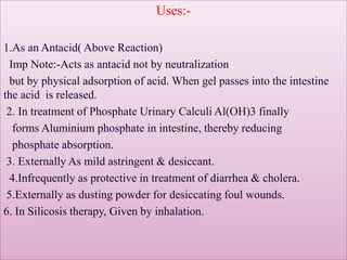Uses:-
1.As an Antacid( Above Reaction)
Imp Note:-Acts as antacid not by neutralization
but by physical adsorption of acid. When gel passes into the intestine
the acid is released.
2. In treatment of Phosphate Urinary Calculi Al(OH)3 finally
forms Aluminium phosphate in intestine, thereby reducing
phosphate absorption.
3. Externally As mild astringent & desiccant.
4.Infrequently as protective in treatment of diarrhea & cholera.
5.Externally as dusting powder for desiccating foul wounds.
6. In Silicosis therapy, Given by inhalation.
 