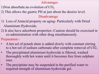 Advantages
1)Non absorbale.no evolution of CO2
2) This allows the gastric PH at just about the desires level.
Disadvantage
1) Loss of Antacid property on aging- Particularly with Dried
Aluminium Hydroxide.
2) It also have adsorbent properties:-Caution should be exercised in
co-administration with other drug simultaneously.
Preparation:-
• A hot sol of potash alum is added slowly with constant stirring
to a hot sol of sodium carbonate after complete removal of C02,
• The precipitated aluminium hydroxide is filtered, washed
thoroughly with hot water until it becomes free from sulphate
ions.
• The precipitate may be suspended in the purified water to
required strength of aluminium hydroxide gel.
 